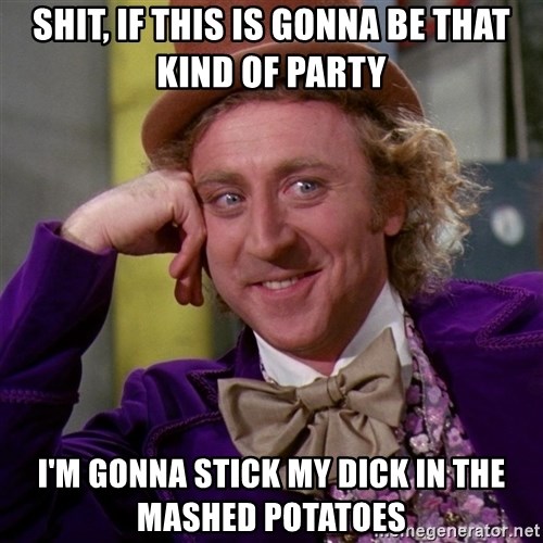 shit-if-this-is-gonna-be-that-kind-of-party-im-gonna-stick-my-dick-in-the-mashed-potatoes.jpg