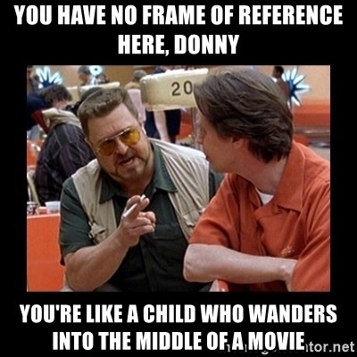 walter sobchak - You have no frame of reference here, Donny You're like a child who wanders into the middle of a movie